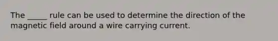 The _____ rule can be used to determine the direction of the magnetic field around a wire carrying current.