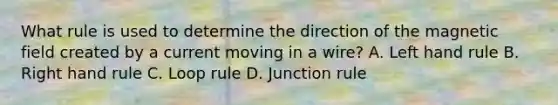 What rule is used to determine the direction of the magnetic field created by a current moving in a wire? A. Left hand rule B. Right hand rule C. Loop rule D. Junction rule