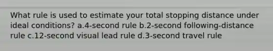 What rule is used to estimate your total stopping distance under ideal conditions? a.4-second rule b.2-second following-distance rule c.12-second visual lead rule d.3-second travel rule