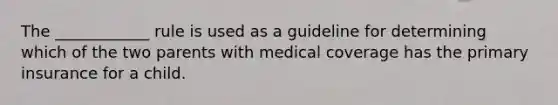 The ____________ rule is used as a guideline for determining which of the two parents with medical coverage has the primary insurance for a child.