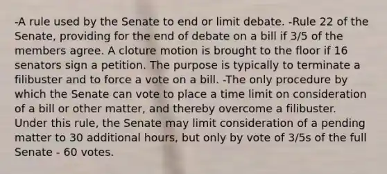 -A rule used by the Senate to end or limit debate. -Rule 22 of the Senate, providing for the end of debate on a bill if 3/5 of the members agree. A cloture motion is brought to the floor if 16 senators sign a petition. The purpose is typically to terminate a filibuster and to force a vote on a bill. -The only procedure by which the Senate can vote to place a time limit on consideration of a bill or other matter, and thereby overcome a filibuster. Under this rule, the Senate may limit consideration of a pending matter to 30 additional hours, but only by vote of 3/5s of the full Senate - 60 votes.