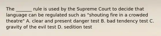 The _______ rule is used by the Supreme Court to decide that language can be regulated such as "shouting fire in a crowded theatre" A. clear and present danger test B. bad tendency test C. gravity of the evil test D. sedition test