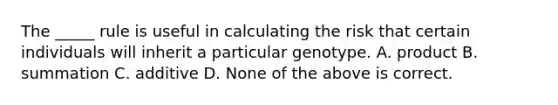 The _____ rule is useful in calculating the risk that certain individuals will inherit a particular genotype. A. product B. summation C. additive D. None of the above is correct.