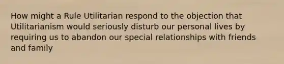 How might a Rule Utilitarian respond to the objection that Utilitarianism would seriously disturb our personal lives by requiring us to abandon our special relationships with friends and family