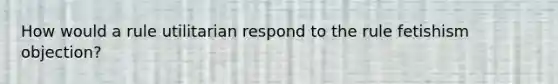 How would a rule utilitarian respond to the rule fetishism objection?