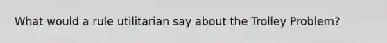 What would a rule utilitarian say about the Trolley Problem?