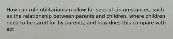 How can rule utilitarianism allow for special circumstances, such as the relationship between parents and children, where children need to be cared for by parents, and how does this compare with act