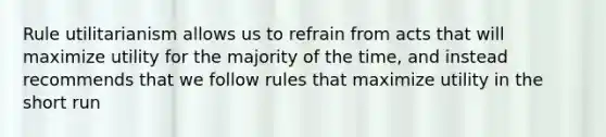 Rule utilitarianism allows us to refrain from acts that will maximize utility for the majority of the time, and instead recommends that we follow rules that maximize utility in the short run