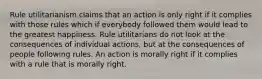 Rule utilitarianism claims that an action is only right if it complies with those rules which if everybody followed them would lead to the greatest happiness. Rule utilitarians do not look at the consequences of individual actions, but at the consequences of people following rules. An action is morally right if it complies with a rule that is morally right.