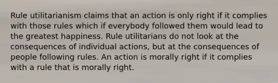 Rule utilitarianism claims that an action is only right if it complies with those rules which if everybody followed them would lead to the greatest happiness. Rule utilitarians do not look at the consequences of individual actions, but at the consequences of people following rules. An action is morally right if it complies with a rule that is morally right.