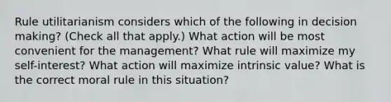 Rule utilitarianism considers which of the following in decision making? (Check all that apply.) What action will be most convenient for the management? What rule will maximize my self-interest? What action will maximize intrinsic value? What is the correct moral rule in this situation?