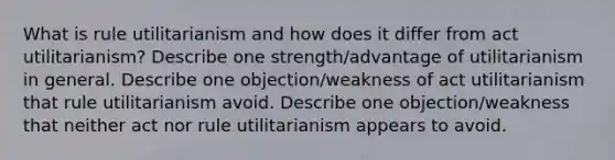 What is rule utilitarianism and how does it differ from act utilitarianism? Describe one strength/advantage of utilitarianism in general. Describe one objection/weakness of act utilitarianism that rule utilitarianism avoid. Describe one objection/weakness that neither act nor rule utilitarianism appears to avoid.