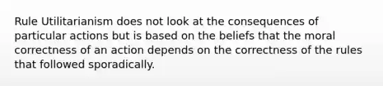 Rule Utilitarianism does not look at the consequences of particular actions but is based on the beliefs that the moral correctness of an action depends on the correctness of the rules that followed sporadically.