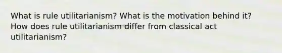 What is rule utilitarianism? What is the motivation behind it? How does rule utilitarianism differ from classical act utilitarianism?