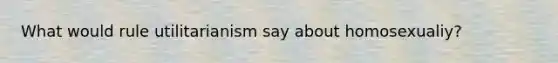 What would rule utilitarianism say about homosexualiy?