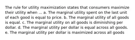 The rule for utility maximization states that consumers maximize their utility when ... a. The marginal utility spent on the last unit of each good is equal to price. b. The marginal utility of all goods is equal. c. The marginal utility on all goods is diminishing per dollar. d. The marginal utility per dollar is equal across all goods. e. The marginal utility per dollar is maximized across all goods