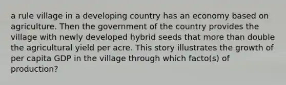 a rule village in a developing country has an economy based on agriculture. Then the government of the country provides the village with newly developed hybrid seeds that more than double the agricultural yield per acre. This story illustrates the growth of per capita GDP in the village through which facto(s) of production?