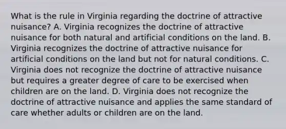 What is the rule in Virginia regarding the doctrine of attractive nuisance? A. Virginia recognizes the doctrine of attractive nuisance for both natural and artificial conditions on the land. B. Virginia recognizes the doctrine of attractive nuisance for artificial conditions on the land but not for natural conditions. C. Virginia does not recognize the doctrine of attractive nuisance but requires a greater degree of care to be exercised when children are on the land. D. Virginia does not recognize the doctrine of attractive nuisance and applies the same standard of care whether adults or children are on the land.