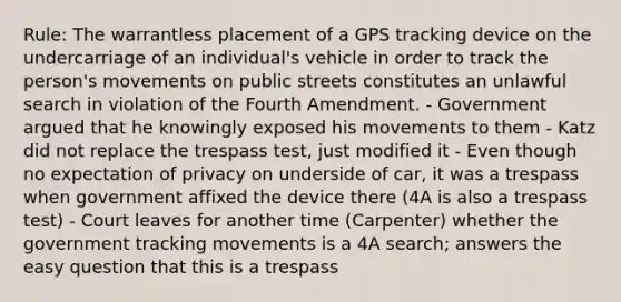 Rule: The warrantless placement of a GPS tracking device on the undercarriage of an individual's vehicle in order to track the person's movements on public streets constitutes an unlawful search in violation of the Fourth Amendment. - Government argued that he knowingly exposed his movements to them - Katz did not replace the trespass test, just modified it - Even though no expectation of privacy on underside of car, it was a trespass when government affixed the device there (4A is also a trespass test) - Court leaves for another time (Carpenter) whether the government tracking movements is a 4A search; answers the easy question that this is a trespass