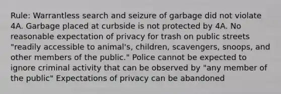 Rule: Warrantless search and seizure of garbage did not violate 4A. Garbage placed at curbside is not protected by 4A. No reasonable expectation of privacy for trash on public streets "readily accessible to animal's, children, scavengers, snoops, and other members of the public." Police cannot be expected to ignore criminal activity that can be observed by "any member of the public" Expectations of privacy can be abandoned