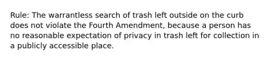 Rule: The warrantless search of trash left outside on the curb does not violate the Fourth Amendment, because a person has no reasonable expectation of privacy in trash left for collection in a publicly accessible place.