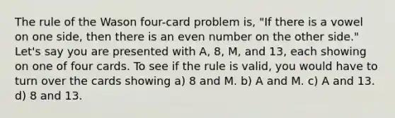 The rule of the Wason four-card problem is, "If there is a vowel on one side, then there is an even number on the other side." Let's say you are presented with A, 8, M, and 13, each showing on one of four cards. To see if the rule is valid, you would have to turn over the cards showing a) 8 and M. b) A and M. c) A and 13. d) 8 and 13.