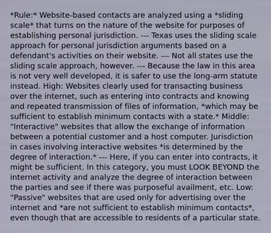 *Rule:* Website-based contacts are analyzed using a *sliding scale* that turns on the nature of the website for purposes of establishing personal jurisdiction. --- Texas uses the sliding scale approach for personal jurisdiction arguments based on a defendant's activities on their website. --- Not all states use the sliding scale approach, however. --- Because the law in this area is not very well developed, it is safer to use the long-arm statute instead. High: Websites clearly used for transacting business over the internet, such as entering into contracts and knowing and repeated transmission of files of information, *which may be sufficient to establish minimum contacts with a state.* Middle: "Interactive" websites that allow the exchange of information between a potential customer and a host computer. Jurisdiction in cases involving interactive websites *is determined by the degree of interaction.* --- Here, if you can enter into contracts, it might be sufficient. In this category, you must LOOK BEYOND the internet activity and analyze the degree of interaction between the parties and see if there was purposeful availment, etc. Low: "Passive" websites that are used only for advertising over the internet and *are not sufficient to establish minimum contacts*, even though that are accessible to residents of a particular state.