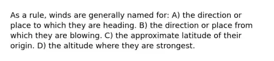 As a rule, winds are generally named for: A) the direction or place to which they are heading. B) the direction or place from which they are blowing. C) the approximate latitude of their origin. D) the altitude where they are strongest.