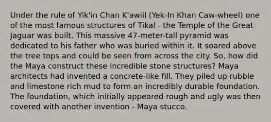 Under the rule of Yik'in Chan K'awiil (Yek-In Khan Caw-wheel) one of the most famous structures of Tikal - the Temple of the Great Jaguar was built. This massive 47-meter-tall pyramid was dedicated to his father who was buried within it. It soared above the tree tops and could be seen from across the city. So, how did the Maya construct these incredible stone structures? Maya architects had invented a concrete-like fill. They piled up rubble and limestone rich mud to form an incredibly durable foundation. The foundation, which initially appeared rough and ugly was then covered with another invention - Maya stucco.