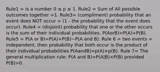 Rule1 = is a number 0 ≤ p ≤ 1. Rule2 = Sum of All possible outcomes together =1. Rule3= (compliment) probability that an event does NOT occur = (1 - the probability that the event does occur). Rule4 = (disjoint) probability that one or the other occurs is the sum of their individual probabilities. P(AorB)=P(A)+P(B). Rule5 = P(A or B)=P(A)+P(B)−P(A and B). Rule 6 = two events = independent, then probability that both occur is the product of their individual probabilities P(AandB)=p(A)×p(B). Rule 7= The general multiplication rule: P(A and B)=P(A|B)×P(B) provided P(B)>0.