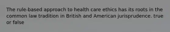 The rule-based approach to health care ethics has its roots in the common law tradition in British and American jurisprudence. true or false