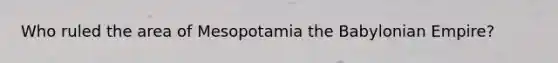 Who ruled the area of Mesopotamia the Babylonian Empire?