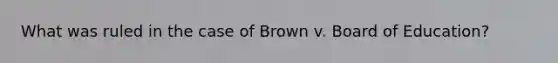 What was ruled in the case of Brown v. Board of Education?