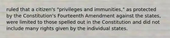 ruled that a citizen's "privileges and immunities," as protected by the Constitution's Fourteenth Amendment against the states, were limited to those spelled out in the Constitution and did not include many rights given by the individual states.