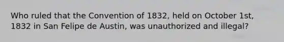 Who ruled that the Convention of 1832, held on October 1st, 1832 in San Felipe de Austin, was unauthorized and illegal?