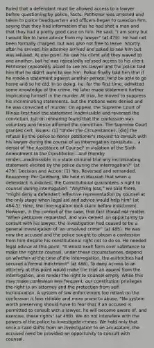 Ruled that a defendant must be allowed access to a lawyer before questioning by police. Facts: Petitioner was arrested and taken to police headquarters and officers began to question him, saying that they had information that he had shot a man and that they had a pretty good case on him. He said, "I am sorry but I would like to have advice from my lawyer" (at 479). He had not been formally charged, but was also not free to leave. Shortly after he arrived, his attorney arrived and asked to see him but was refused. At one point, he saw his client and they waved to one another, but he was repeatedly refused access to his client. Petitioner repeatedly asked to see his lawyer and the police told him that he didn't want to see him. Police finally told him that if he made a statement against another person, he'd be able to go home and so he did. In so doing, he, for the first time, admitted some knowledge of the crime. He later made statement further implicating himself in the murder. At trial, he moved to suppress his incriminating statements, but the motions were denied and he was convicted of murder. On appeal, the Supreme Court of Illinois first held the statement inadmissible and reversed the conviction, but on rehearing found that the confession was voluntary and hence affirmed the conviction. The Supreme Court granted cert. Issues: (1) "Under the circumstances, [did] the refusal by the police to honor petitioner's request to consult with his lawyer during the course of an interrogation constitute... a denial of 'the Assistance of Counsel' in violation of the Sixth Amendment to the Constitution...and thereby render...inadmissible in a state criminal trial any incriminating statement elicited by the police during the interrogation?" (at 479). Decision and Action: (1) Yes. Reversed and remanded. Reasoning: Per Goldberg. We held in Massiah that when a defendant is indicted, the Constitutional guarantees a right to counsel during interrogation. "Anything less," we said there, "might deny a defendant 'effective representation by counsel at the only stage when legal aid and advice would help him" (at 484-5). Here, the interrogation took place before indictment. However, in the context of the case, that fact should not matter. "When petitioner requested, and was denied, an opportunity to consult with his lawyer, the investigation had ceased to be a general investigation of 'an unsolved crime'" (at 485). He was now the accused and the police sought to obtain a confession from him despite his constitutional right not to do so. He needed legal advice at this point. "It would exalt form over substance to make the right to counsel, under these circumstances, depend on whether at the time of the interrogation, the authorities had secured a formal indictment" (at 486). To deny access to an attorney at this point would make the trial an appeal from the interrogation, and render the right to counsel empty. While this may make confession less frequent, our constitution privileges the right to an attorney and the protection from self-incrimination. A system of law enforcement too reliant on the confession is less reliable and more prone to abuse. "No system worth preserving should have to fear that if an accused is permitted to consult with a lawyer, he will become aware of, and exercise, these rights" (at 489). We do not interefere with the powers of the police to investigate crimes. We hold only that once a case shifts from an investigation to an accusation, the accused need be provided an opportunity to consult with counsel.