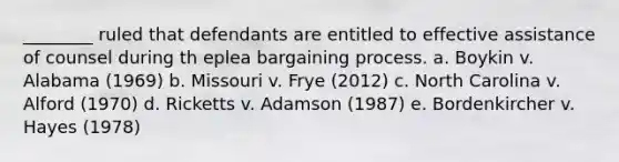 ________ ruled that defendants are entitled to effective assistance of counsel during th eplea bargaining process. a. Boykin v. Alabama (1969) b. Missouri v. Frye (2012) c. North Carolina v. Alford (1970) d. Ricketts v. Adamson (1987) e. Bordenkircher v. Hayes (1978)