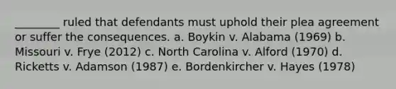 ________ ruled that defendants must uphold their plea agreement or suffer the consequences. a. Boykin v. Alabama (1969) b. Missouri v. Frye (2012) c. North Carolina v. Alford (1970) d. Ricketts v. Adamson (1987) e. Bordenkircher v. Hayes (1978)