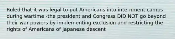 Ruled that it was legal to put Americans into internment camps during wartime -the president and Congress DID NOT go beyond their war powers by implementing exclusion and restricting the rights of Americans of Japanese descent