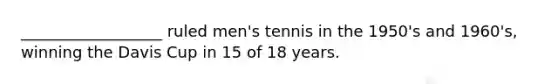 __________________ ruled men's tennis in the 1950's and 1960's, winning the Davis Cup in 15 of 18 years.