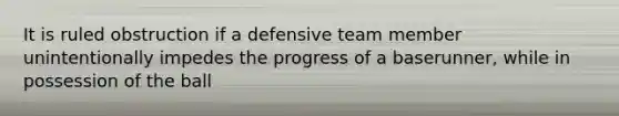 It is ruled obstruction if a defensive team member unintentionally impedes the progress of a baserunner, while in possession of the ball