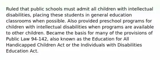 Ruled that public schools must admit all children with intellectual disabilities, placing these students in general education classrooms when possible. Also provided preschool programs for children with intellectual disabilities when programs are available to other children. Became the basis for many of the provisions of Public Law 94-142, also known as the Education for All Handicapped Children Act or the Individuals with Disabilities Education Act.