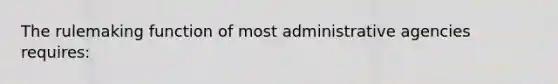 The rulemaking function of most administrative agencies requires: