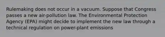 Rulemaking does not occur in a vacuum. Suppose that Congress passes a new air-pollution law. The Environmental Protection Agency (EPA) might decide to implement the new law through a technical regulation on power-plant emissions