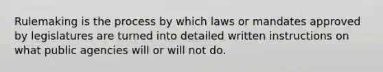 Rulemaking is the process by which laws or mandates approved by legislatures are turned into detailed written instructions on what public agencies will or will not do.