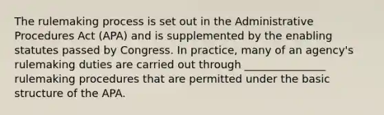 The rulemaking process is set out in the Administrative Procedures Act (APA) and is supplemented by the enabling statutes passed by Congress. In practice, many of an agency's rulemaking duties are carried out through _______________ rulemaking procedures that are permitted under the basic structure of the APA.