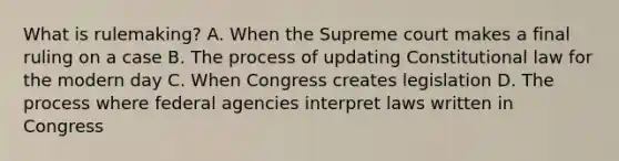 What is rulemaking? A. When the Supreme court makes a final ruling on a case B. The process of updating Constitutional law for the modern day C. When Congress creates legislation D. The process where federal agencies interpret laws written in Congress