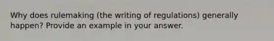 Why does rulemaking (the writing of regulations) generally happen? Provide an example in your answer.