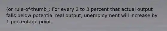 (or rule-of-thumb_: For every 2 to 3 percent that actual output falls below potential real output, unemployment will increase by 1 percentage point.