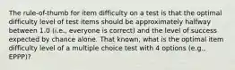 The rule-of-thumb for item difficulty on a test is that the optimal difficulty level of test items should be approximately halfway between 1.0 (i.e., everyone is correct) and the level of success expected by chance alone. That known, what is the optimal item difficulty level of a multiple choice test with 4 options (e.g., EPPP)?